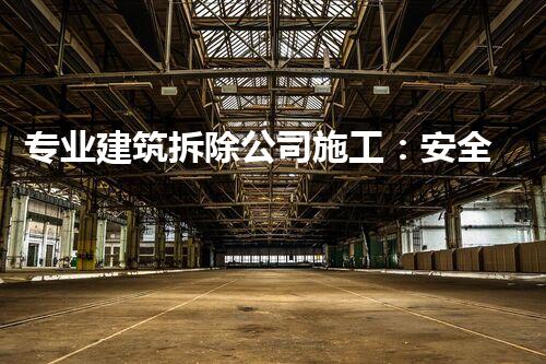 专业建筑拆除公司施工：安全高效，环保先行典范