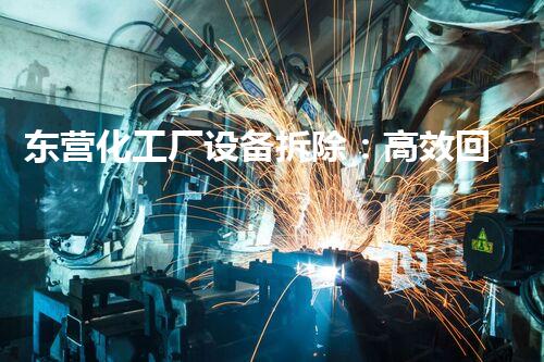 东营化工厂设备拆除：高效回收，绿色转型，利润最大化新机遇