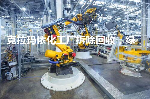 克拉玛依化工厂拆除回收，绿色转型新篇章