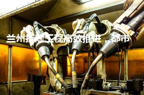 兰州拆除工程高效推进，都市更新再谱华章