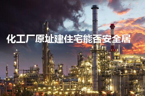 化工厂原址建住宅能否安全居住？深度剖析与提议