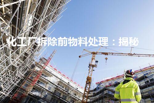 化工厂拆除前物料处理：揭秘隐匿的危险与环境保护之道！