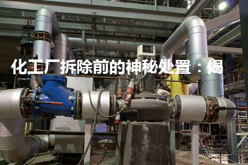 化工厂拆除前的神秘处置：揭开工业遗留之谜！