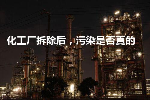 化工厂拆除后，污染是否真的消失了？