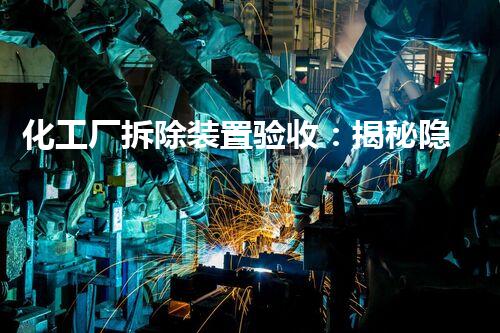 化工厂拆除装置验收：揭秘隐藏的危险，保障人民生命安全！