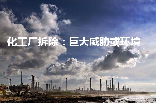 化工厂拆除：巨大威胁或环境救星？