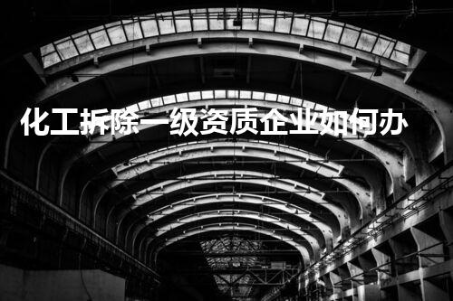 化工拆除一级资质企业如何办？整体解读化工拆除资质及其猎取过程