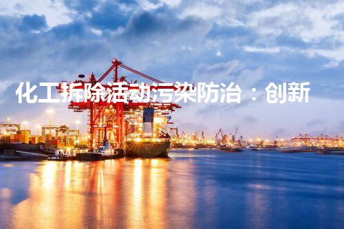 化工拆除活动污染防治：创新方案揭秘！