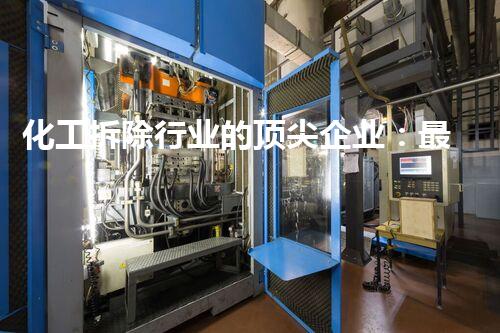 化工拆除行业的顶尖企业：最新一级资质企业名单刨析