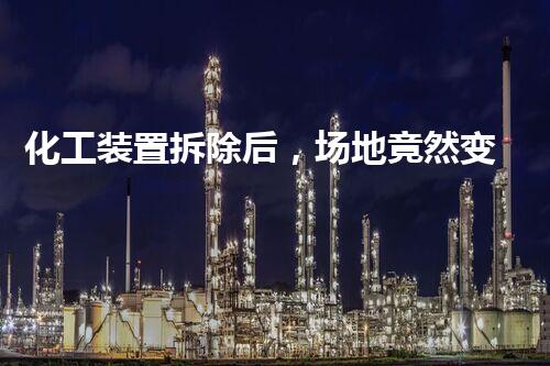 化工装置拆除后，场地竟然变成了什么样？！