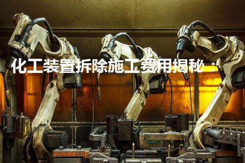 化工装置拆除施工费用揭秘：惊人数字背后的秘密！