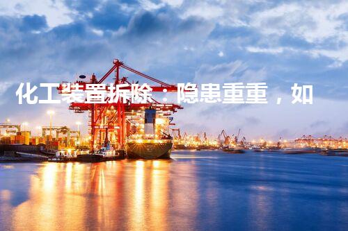 化工装置拆除：隐患重重，如何确保安全？