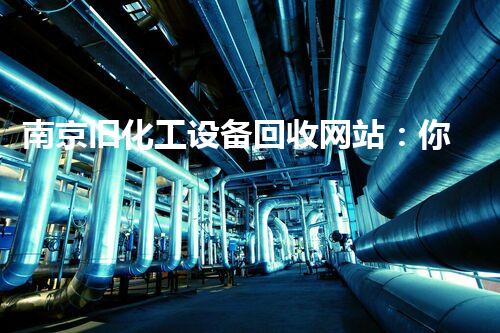 南京旧化工设备回收网站：你不知道的行业秘密和价值最大化？
