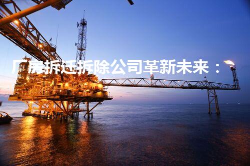 厂房拆迁拆除公司革新未来：化工领域的前沿技术与全球影响力