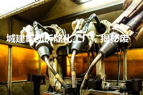 城建集团拆除化工厂，揭秘废墟中的秘密！