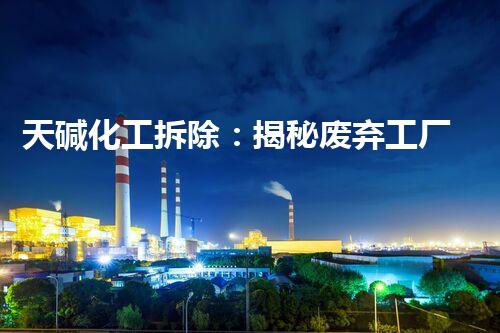 天碱化工拆除：揭秘废弃工厂的危险与挑战！