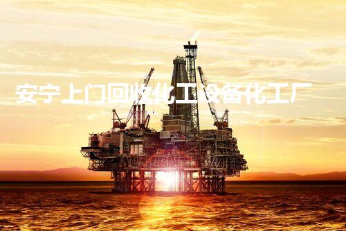 安宁上门回收化工设备化工厂设备拆除回收全攻略！如何高效安全完成？