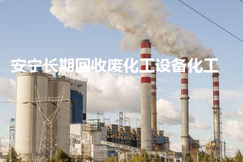 安宁长期回收废化工设备化工设备废旧如何再生利用？探索安宁长期回收的独特之处！