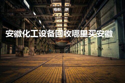 安徽化工设备回收哪里买安徽化工设备回收市场潜力巨大这些地方值得关注