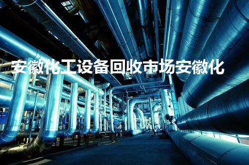 安徽化工设备回收市场安徽化工设备回收市场潜力巨大你知道哪些回收价值高吗