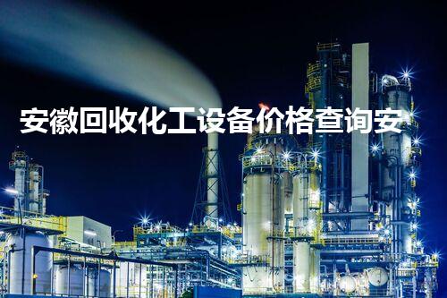 安徽回收化工设备价格查询安徽化工设备回收价格查询指南及行业动态揭秘