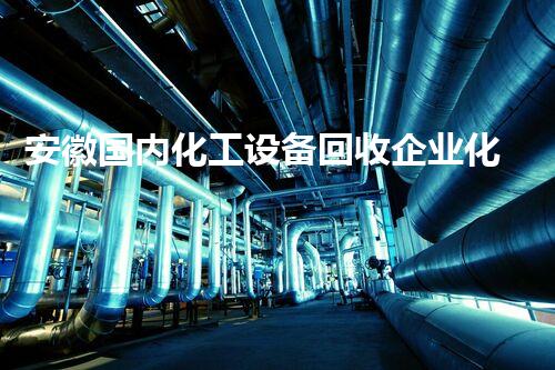 安徽国内化工设备回收企业化工设备回收背后的秘密你知道吗