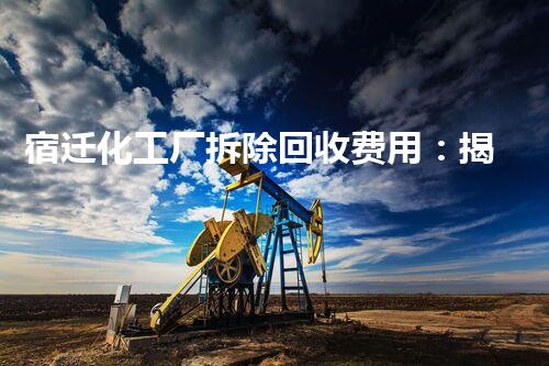 宿迁化工厂拆除回收费用：揭秘巨额数字背后的惊人秘密！