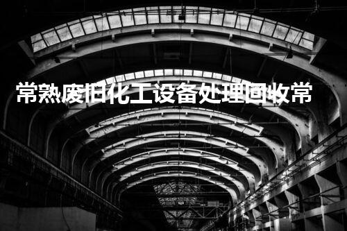 常熟废旧化工设备处理回收常熟废旧化工设备回收处理全攻略你了解了吗
