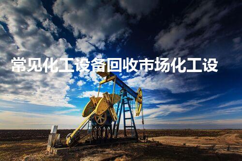 常见化工设备回收市场化工设备回收市场潜力巨大如何抓住这一行业机会