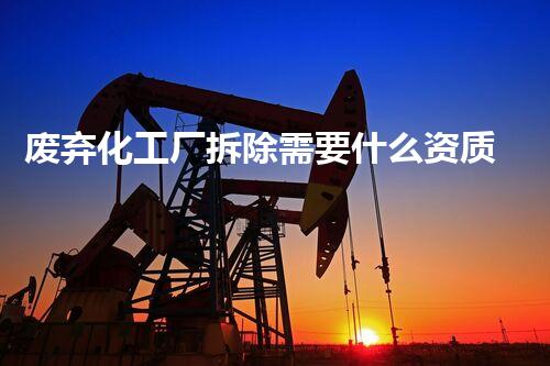 废弃化工厂拆除需要什么资质证书整体刨析与行业指南