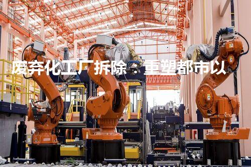 废弃化工厂拆除：重塑都市以后的环保使命