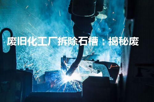 废旧化工厂拆除石槽：揭秘废弃遗迹中的惊人秘密！