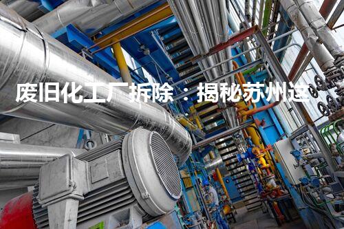 废旧化工厂拆除：揭秘苏州这个城市的环境之变！