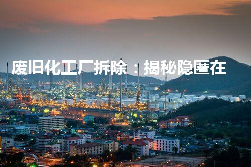 废旧化工厂拆除：揭秘隐匿在城市中的危险之源！