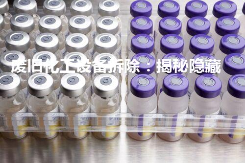 废旧化工设备拆除：揭秘隐藏的危险，谁来保护我们的环境？