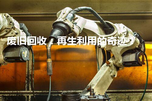 废旧回收：再生利用的奇迹！
