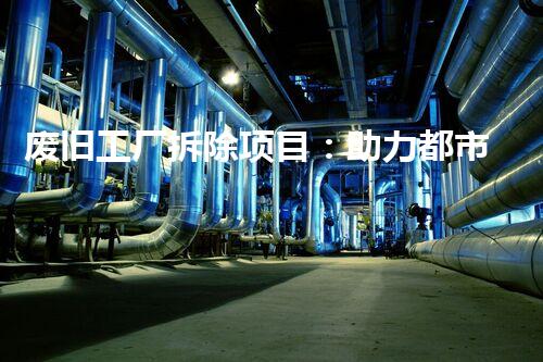 废旧工厂拆除项目：助力都市更新与可持续进步的新机遇