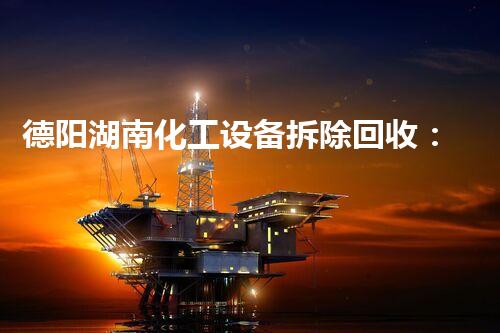 德阳湖南化工设备拆除回收：揭秘废弃工厂背后的惊人秘密！