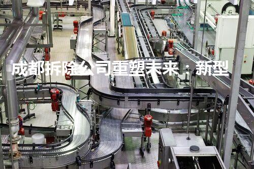 成都拆除公司重塑未来：新型化工拆除技术的革命性进展如何改变产业格局？