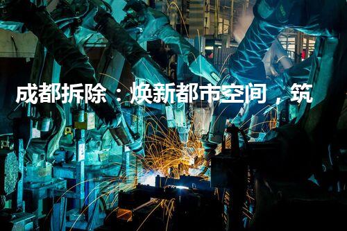 成都拆除：焕新都市空间，筑造美好以后