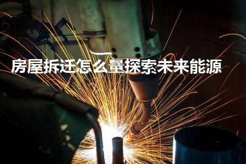 房屋拆迁怎么量探索未来能源：革新与可持续发展的未来路