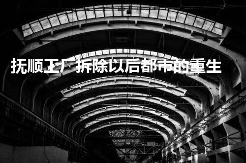 抚顺工厂拆除以后都市的重生之路是什么样的？