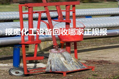 报废化工设备回收哪家正规报废化工设备回收哪家更正规？选择时必须注意这几点