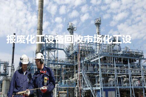 报废化工设备回收市场化工设备报废回收市场现状揭秘背后的巨大商机