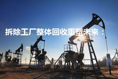 拆除工厂整体回收重塑未来：在化工厂拆除中的革新意义？