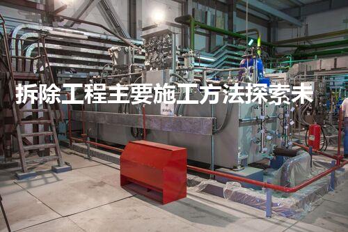 拆除工程主要施工方法探索未知的化工拆除技术进展，突破传统的创新实践！