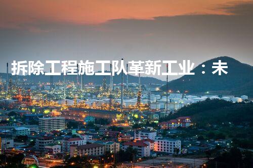 拆除工程施工队革新工业：未来化工安全的关键技术突破？