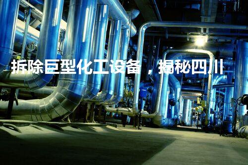 拆除巨型化工设备，揭秘四川的工业奥秘！
