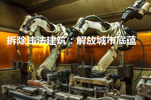 拆除违法建筑：解放城市底蕴，重塑美好未来！