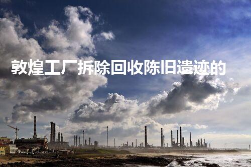 敦煌工厂拆除回收陈旧遗迹的重生之路探索与再利用
